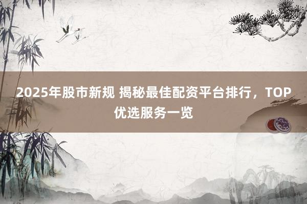 2025年股市新规 揭秘最佳配资平台排行，TOP优选服务一览