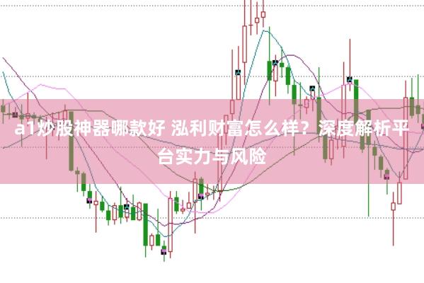 a1炒股神器哪款好 泓利财富怎么样？深度解析平台实力与风险