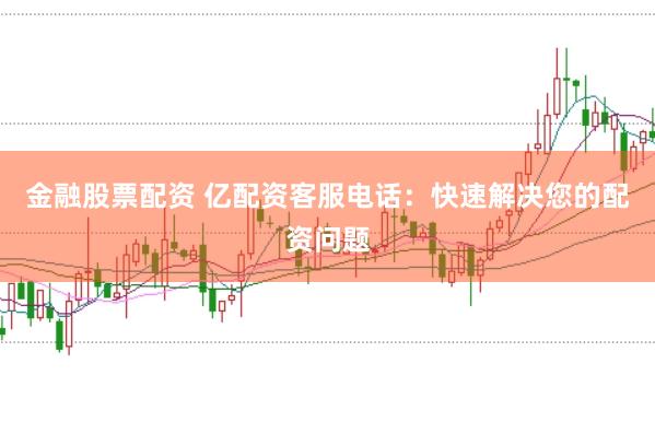 金融股票配资 亿配资客服电话：快速解决您的配资问题