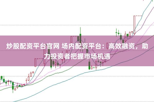 炒股配资平台官网 场内配资平台：高效融资，助力投资者把握市场机遇