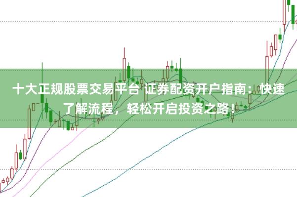 十大正规股票交易平台 证券配资开户指南：快速了解流程，轻松开启投资之路！