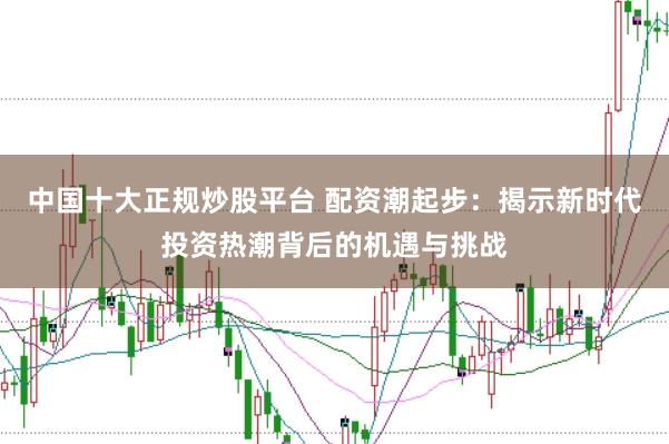 中国十大正规炒股平台 配资潮起步：揭示新时代投资热潮背后的机遇与挑战