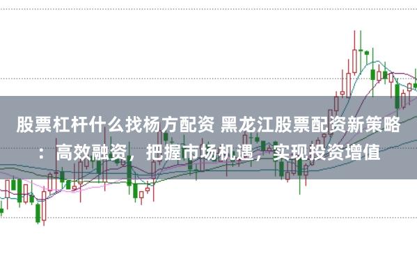 股票杠杆什么找杨方配资 黑龙江股票配资新策略：高效融资，把握市场机遇，实现投资增值