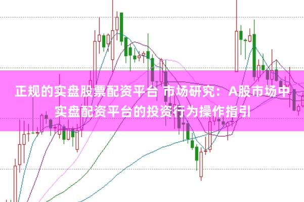 正规的实盘股票配资平台 市场研究：A股市场中实盘配资平台的投资行为操作指引