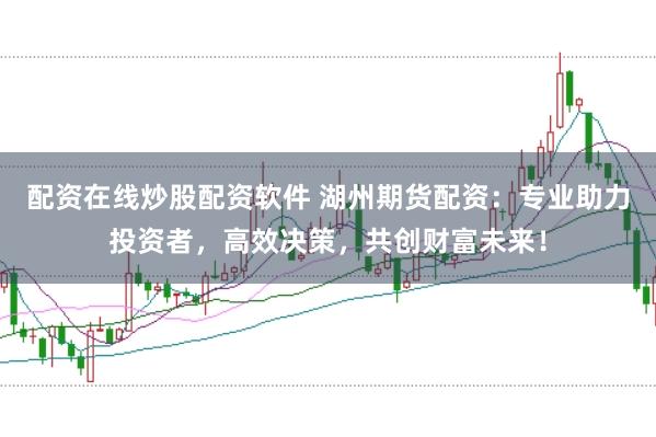 配资在线炒股配资软件 湖州期货配资：专业助力投资者，高效决策，共创财富未来！