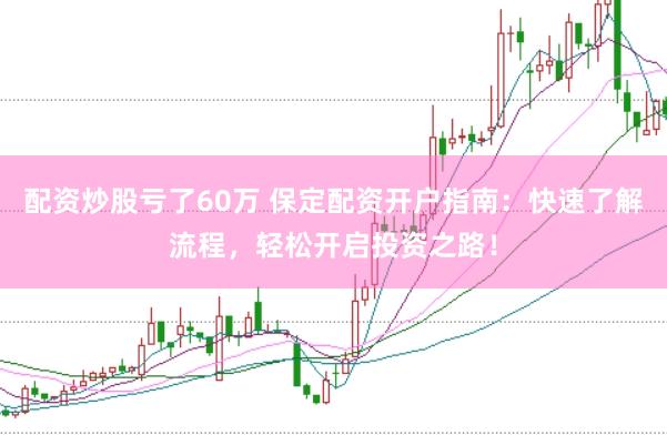 配资炒股亏了60万 保定配资开户指南：快速了解流程，轻松开启投资之路！