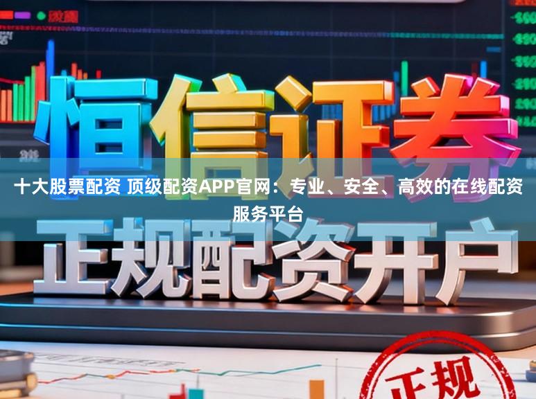 十大股票配资 顶级配资APP官网：专业、安全、高效的在线配资服务平台