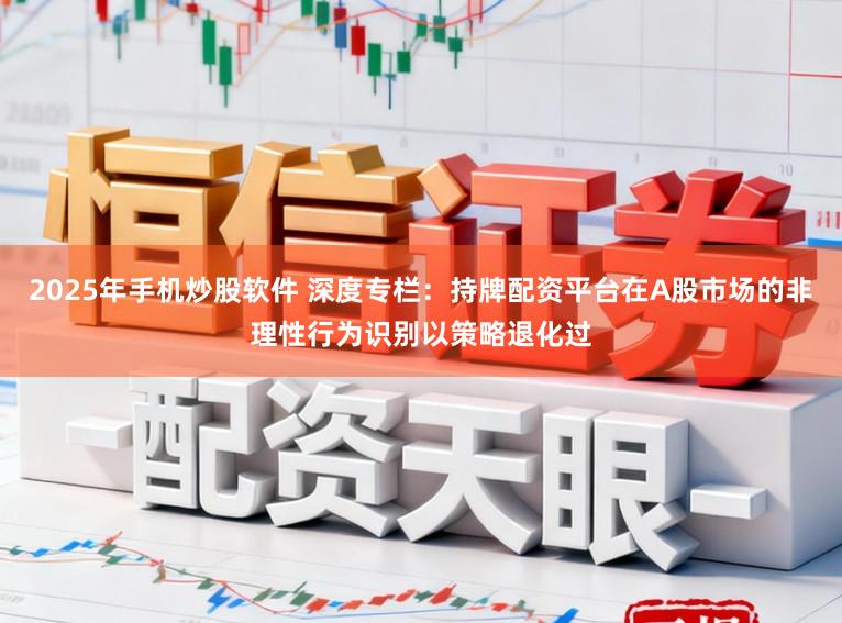 2025年手机炒股软件 深度专栏：持牌配资平台在A股市场的非理性行为识别以策略退化过