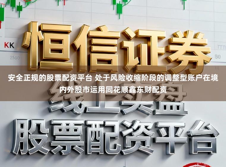 安全正规的股票配资平台 处于风险收缩阶段的调整型账户在境内外股市运用同花顺鑫东财配资