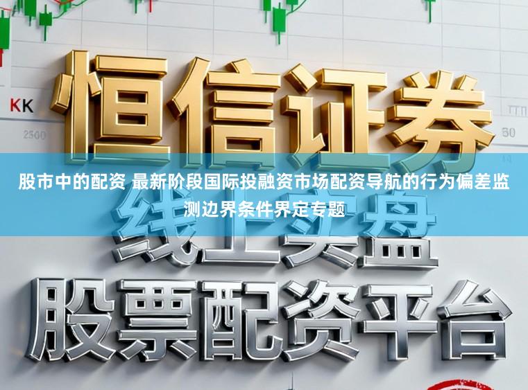 股市中的配资 最新阶段国际投融资市场配资导航的行为偏差监测边界条件界定专题