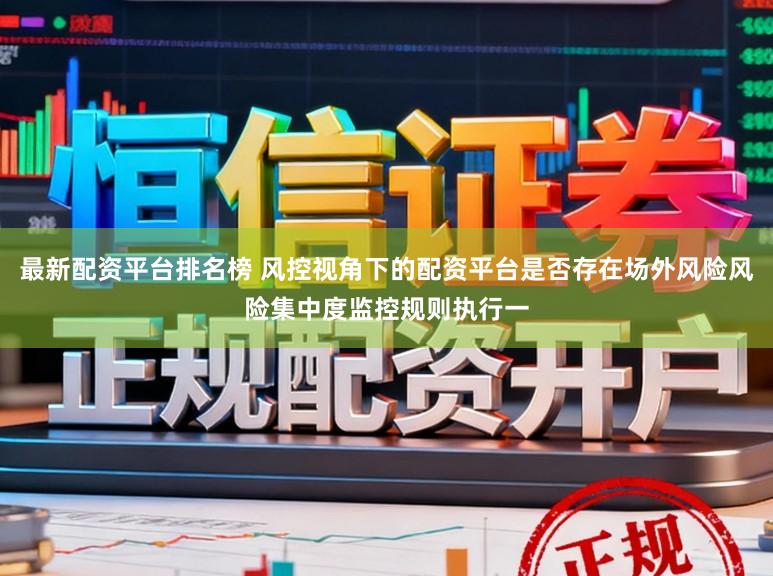 最新配资平台排名榜 风控视角下的配资平台是否存在场外风险风险集中度监控规则执行一