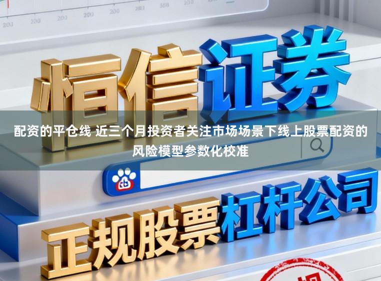 配资的平仓线 近三个月投资者关注市场场景下线上股票配资的风险模型参数化校准