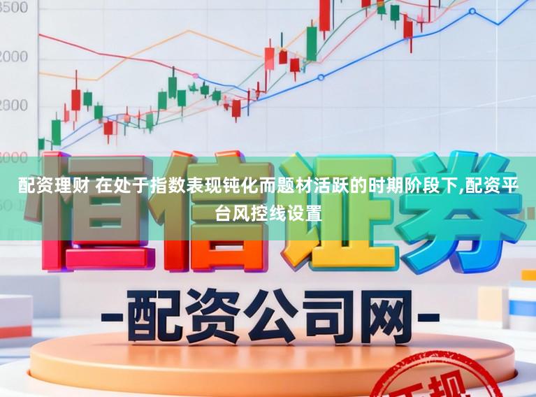 配资理财 在处于指数表现钝化而题材活跃的时期阶段下,配资平台风控线设置