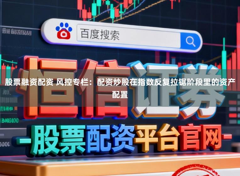 股票融资配资 风控专栏：配资炒股在指数反复拉锯阶段里的资产配置