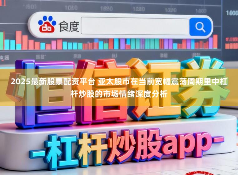 2025最新股票配资平台 亚太股市在当前宽幅震荡周期里中杠杆炒股的市场情绪深度分析