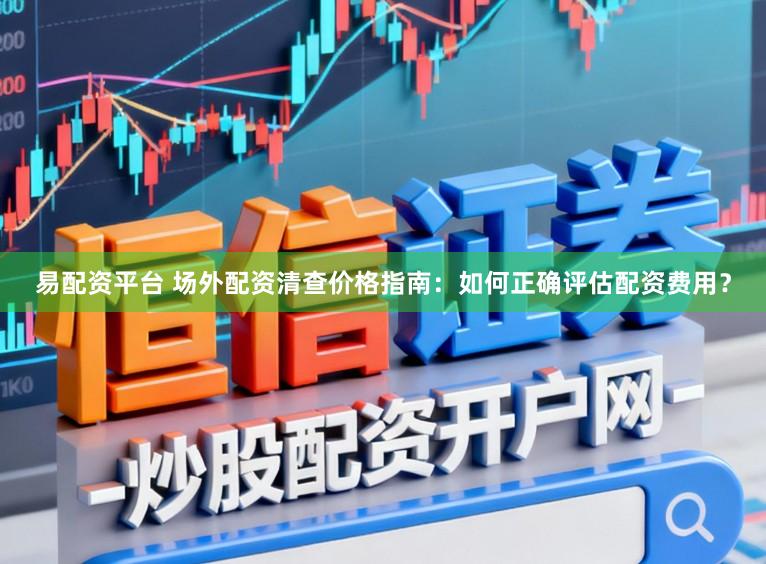 易配资平台 场外配资清查价格指南：如何正确评估配资费用？